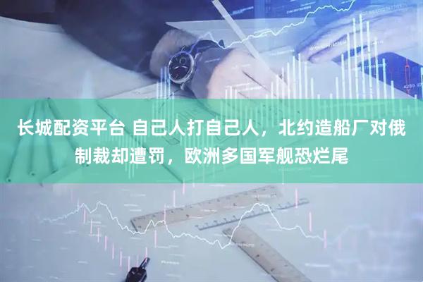 长城配资平台 自己人打自己人，北约造船厂对俄制裁却遭罚，欧洲多国军舰恐烂尾