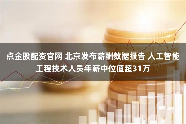点金股配资官网 北京发布薪酬数据报告 人工智能工程技术人员年薪中位值超31万