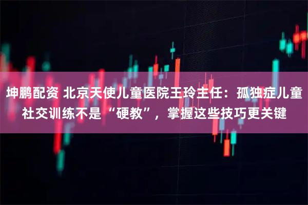 坤鹏配资 北京天使儿童医院王玲主任：孤独症儿童社交训练不是 “硬教”，掌握这些技巧更关键